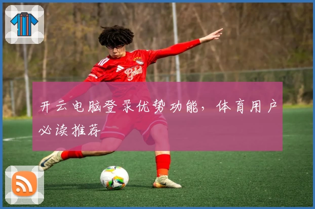 开云电脑登录优势功能，体育用户必读推荐