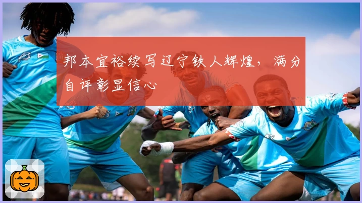 邦本宜裕续写辽宁铁人辉煌，满分自评彰显信心