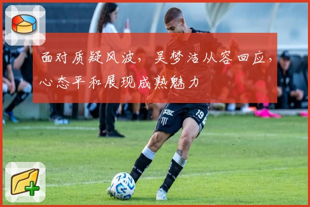 面对质疑风波，吴梦洁从容回应，心态平和展现成熟魅力