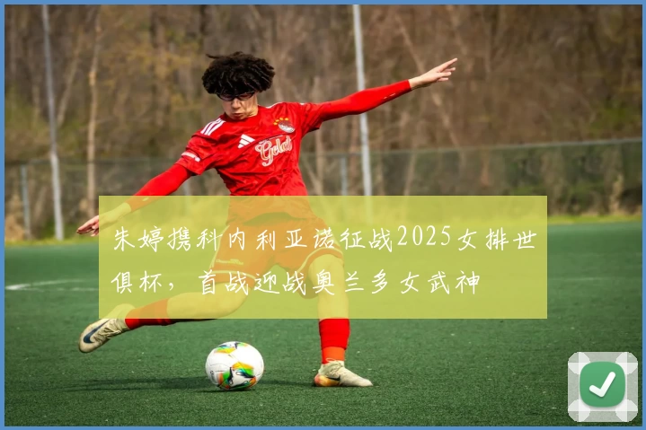 朱婷携科内利亚诺征战2025女排世俱杯，首战迎战奥兰多女武神