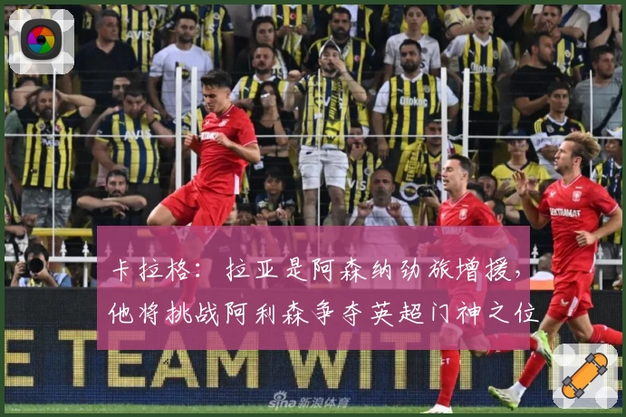 卡拉格：拉亚是阿森纳劲旅增援，他将挑战阿利森争夺英超门神之位