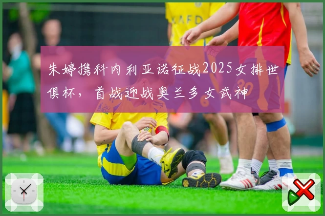 朱婷携科内利亚诺征战2025女排世俱杯，首战迎战奥兰多女武神