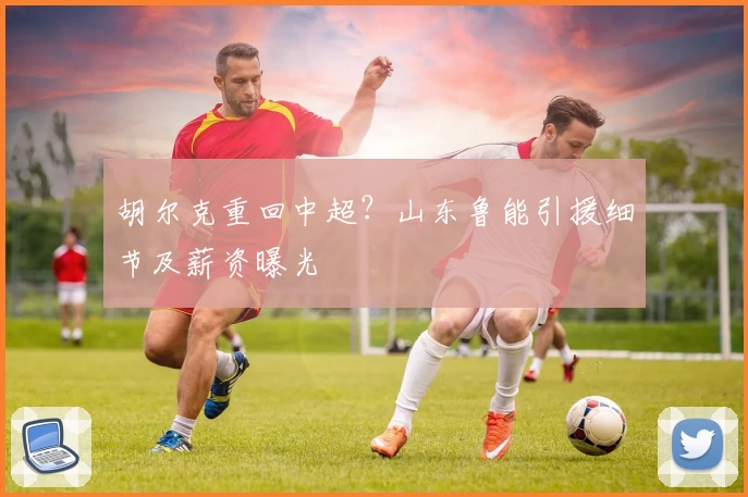 胡尔克重回中超?山东鲁能引援细节及薪资曝光