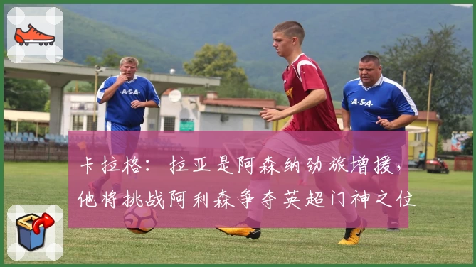 卡拉格：拉亚是阿森纳劲旅增援，他将挑战阿利森争夺英超门神之位