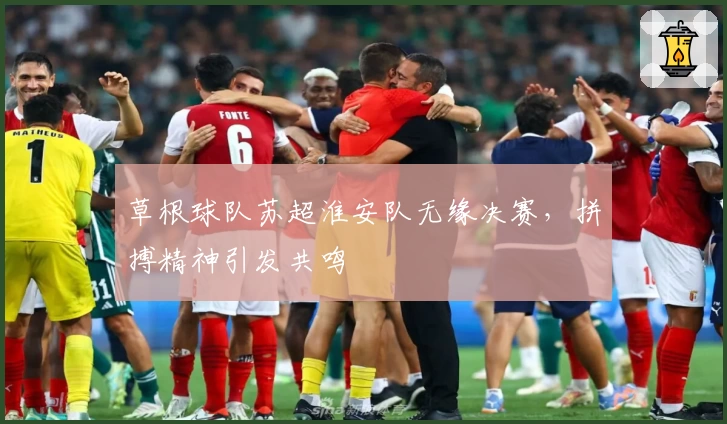 草根球队苏超淮安队无缘决赛，拼搏精神引发共鸣